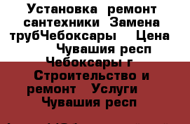 Установка ,ремонт сантехники. Замена трубЧебоксары. › Цена ­ 300 - Чувашия респ., Чебоксары г. Строительство и ремонт » Услуги   . Чувашия респ.